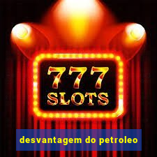 desvantagem do petroleo